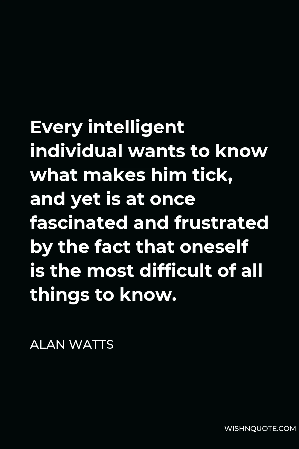 Alan Watts Quote - Every intelligent individual wants to know what makes him tick, and yet is at once fascinated and frustrated by the fact that oneself is the most difficult of all things to know.