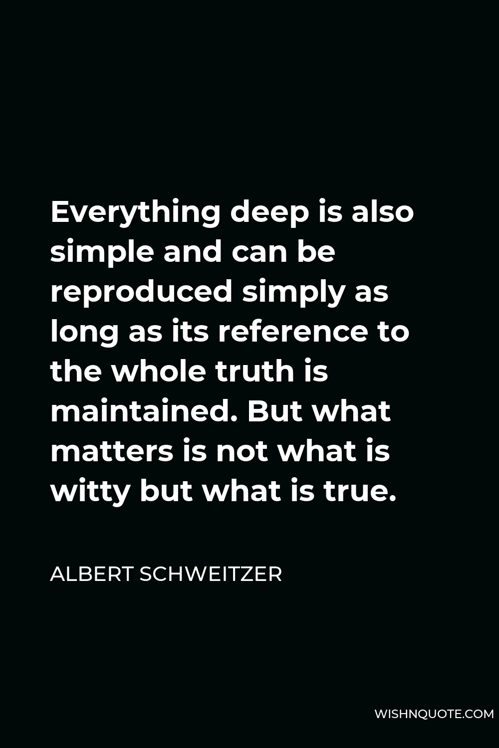 Albert Schweitzer Quote - Everything deep is also simple and can be reproduced simply as long as its reference to the whole truth is maintained. But what matters is not what is witty but what is true.