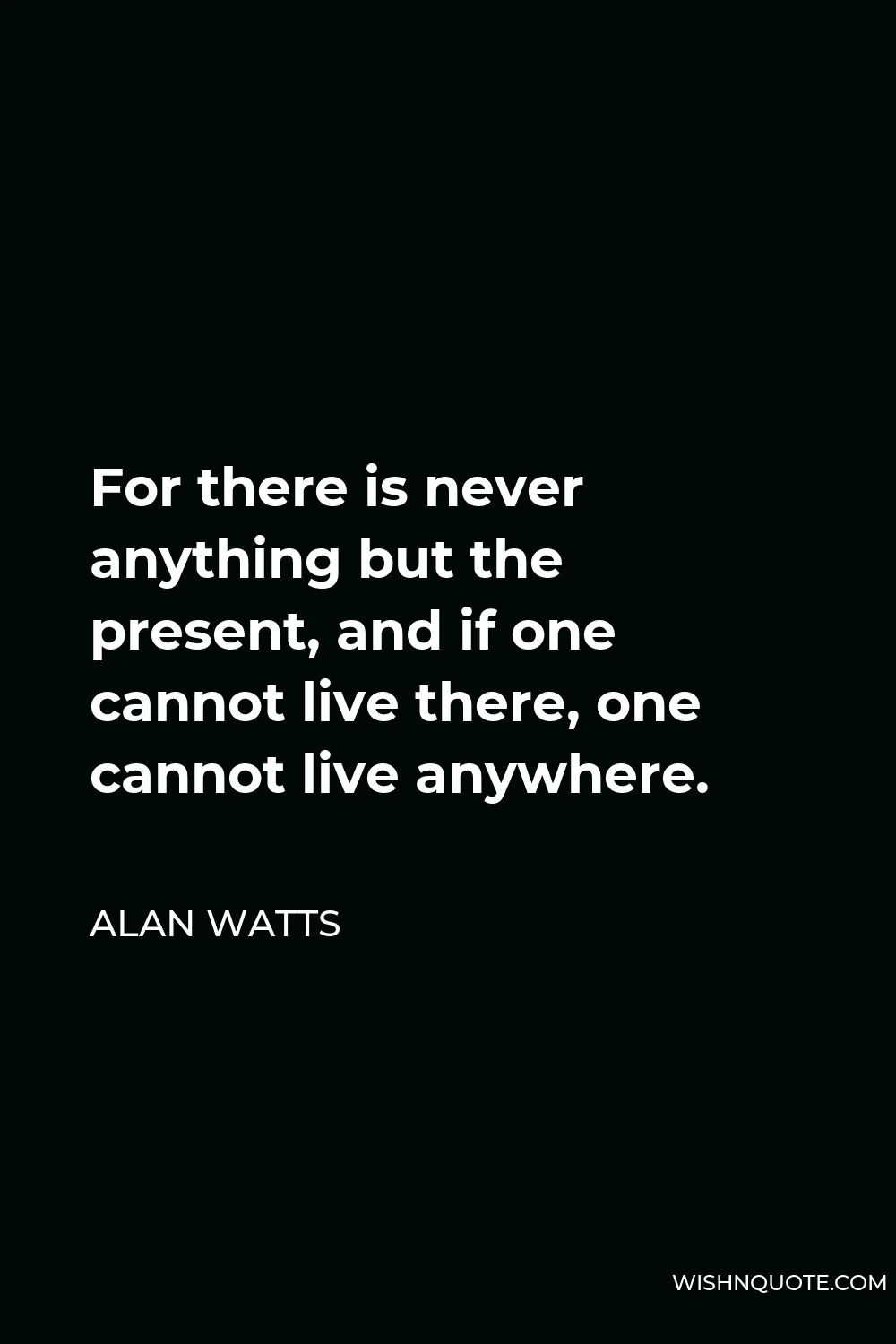 Alan Watts Quote - For there is never anything but the present, and if one cannot live there, one cannot live anywhere.