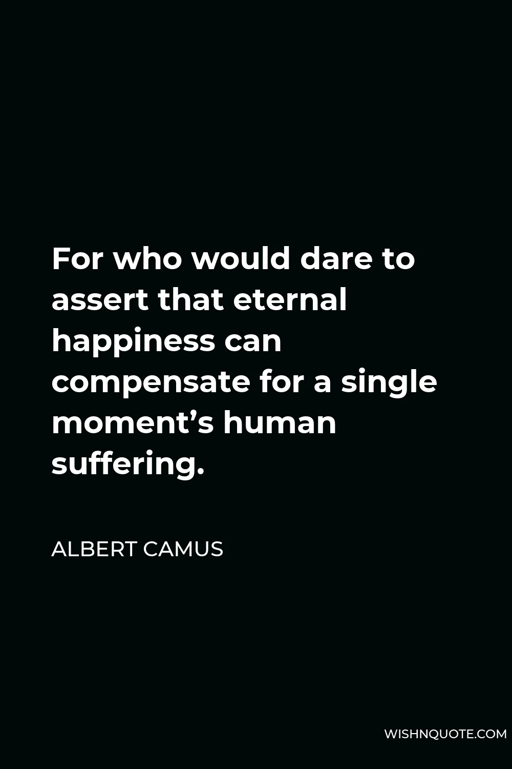 Albert Camus Quote - For who would dare to assert that eternal happiness can compensate for a single moment’s human suffering.