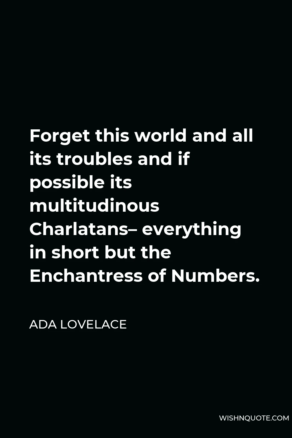 Ada Lovelace Quote - Forget this world and all its troubles and if possible its multitudinous Charlatans– everything in short but the Enchantress of Numbers.