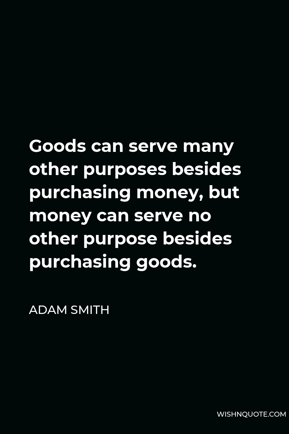 Adam Smith Quote - Goods can serve many other purposes besides purchasing money, but money can serve no other purpose besides purchasing goods.