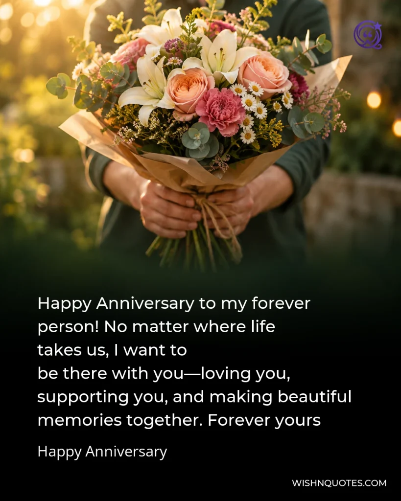 Happy Anniversary to my forever person! No matter where life takes us, I want to be there with you—loving you, supporting you, and making beautiful memories together. Forever yours