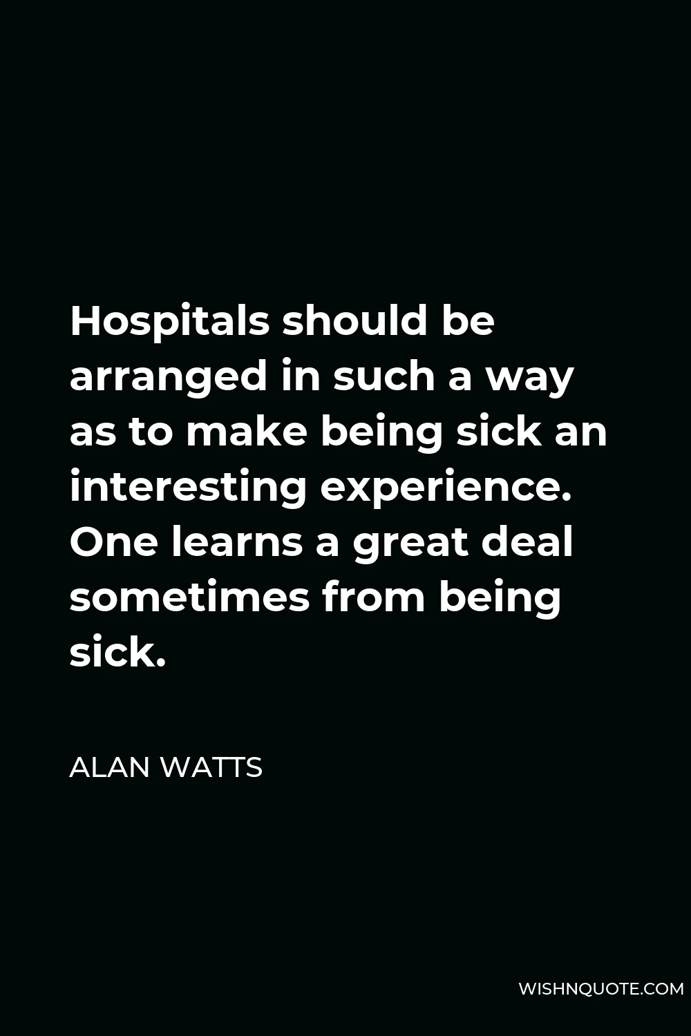 Alan Watts Quote - Hospitals should be arranged in such a way as to make being sick an interesting experience. One learns a great deal sometimes from being sick.
