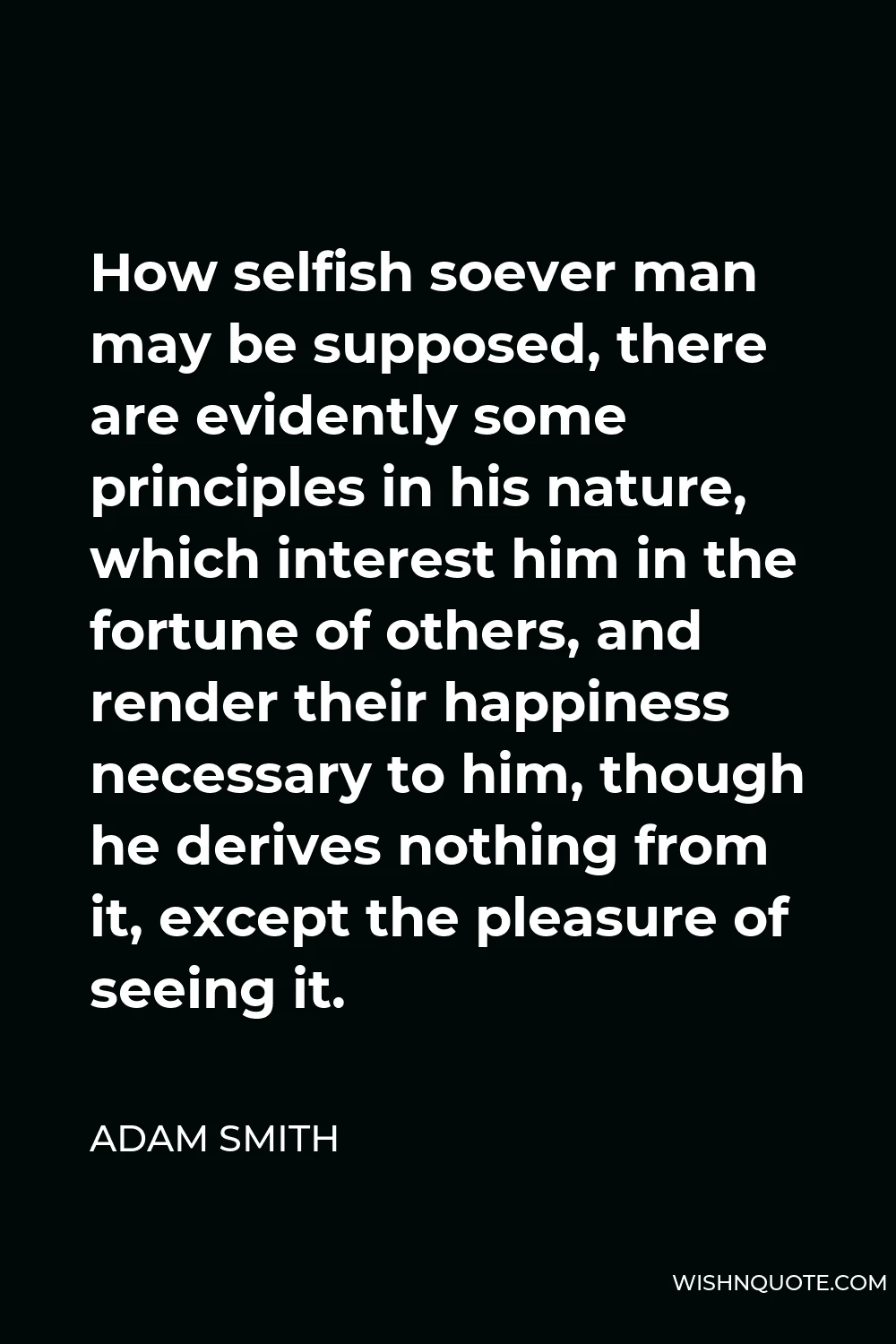 Adam Smith Quote - How selfish soever man may be supposed, there are evidently some principles in his nature, which interest him in the fortune of others, and render their happiness necessary to him, though he derives nothing from it, except the pleasure of seeing it.