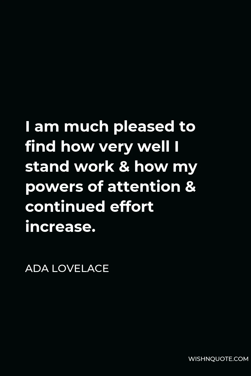 Ada Lovelace Quote - I am much pleased to find how very well I stand work & how my powers of attention & continued effort increase.