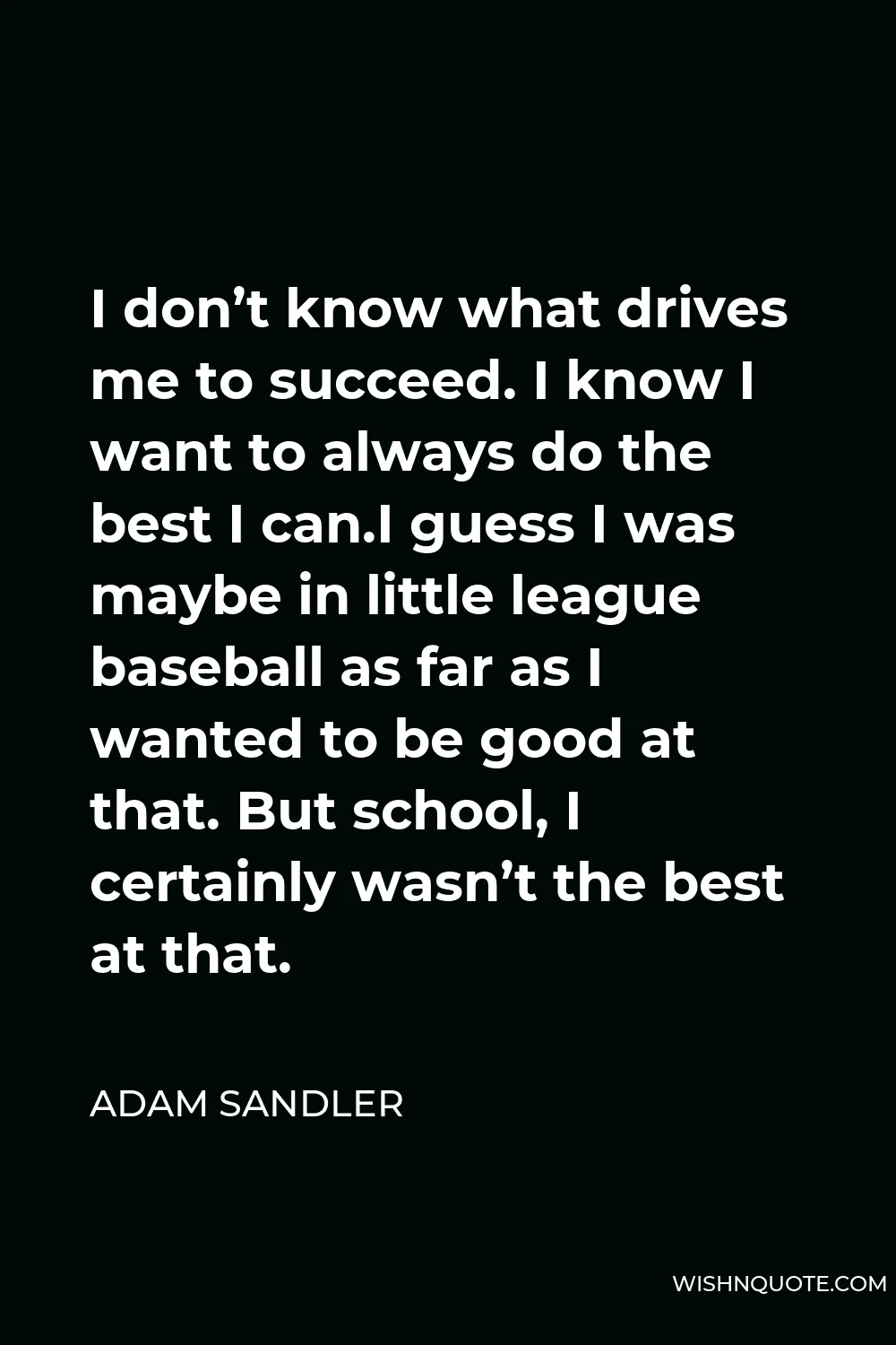 Adam Sandler Quote - I don’t know what drives me to succeed. I know I want to always do the best I can.I guess I was maybe in little league baseball as far as I wanted to be good at that. But school, I certainly wasn’t the best at that.