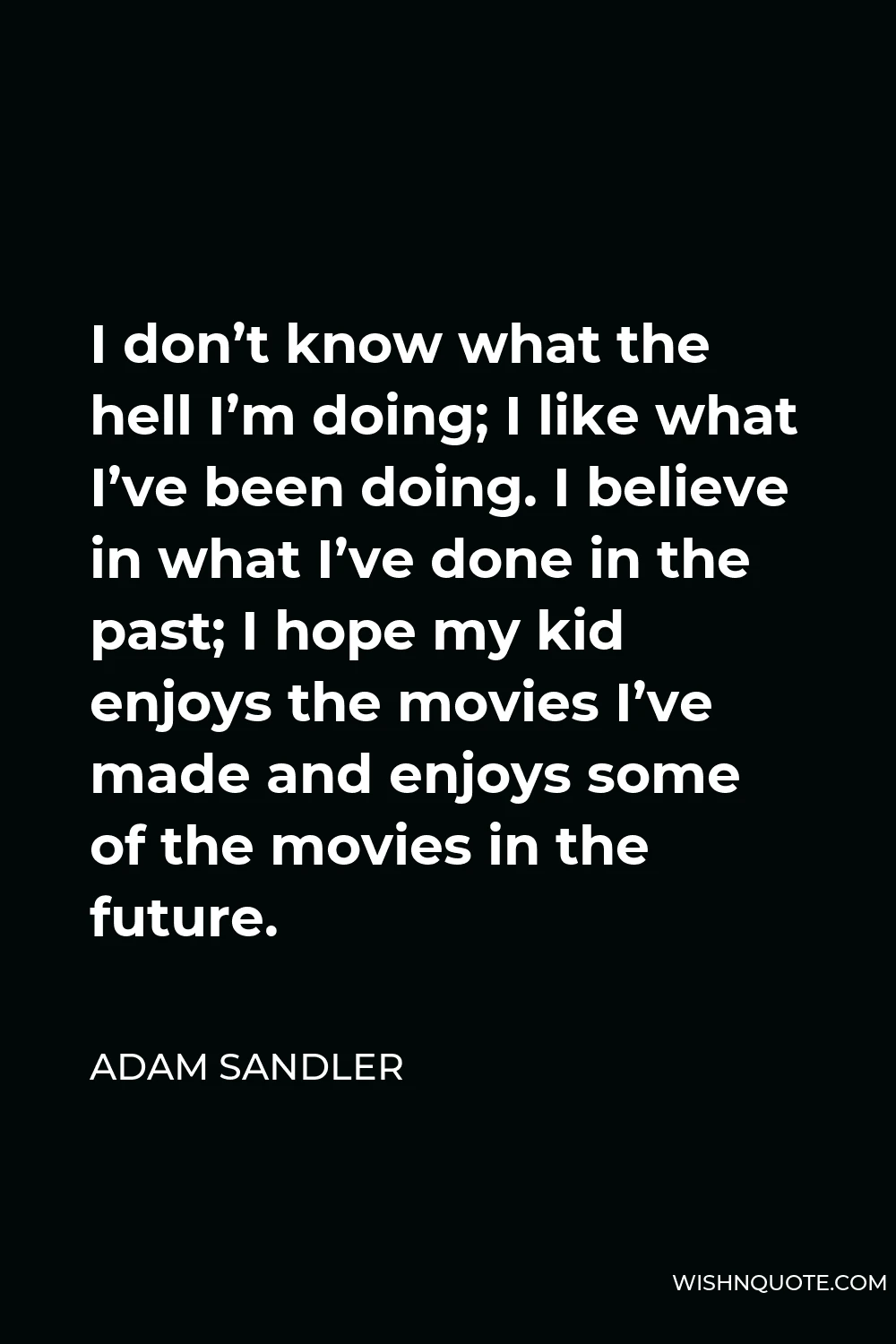 Adam Sandler Quote - I don’t know what the hell I’m doing; I like what I’ve been doing. I believe in what I’ve done in the past; I hope my kid enjoys the movies I’ve made and enjoys some of the movies in the future.