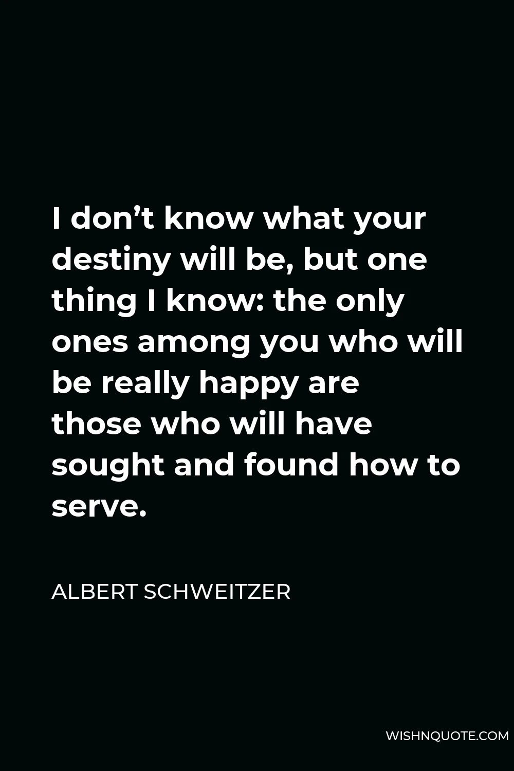 Albert Schweitzer Quote - I don’t know what your destiny will be, but one thing I know: the only ones among you who will be really happy are those who will have sought and found how to serve.