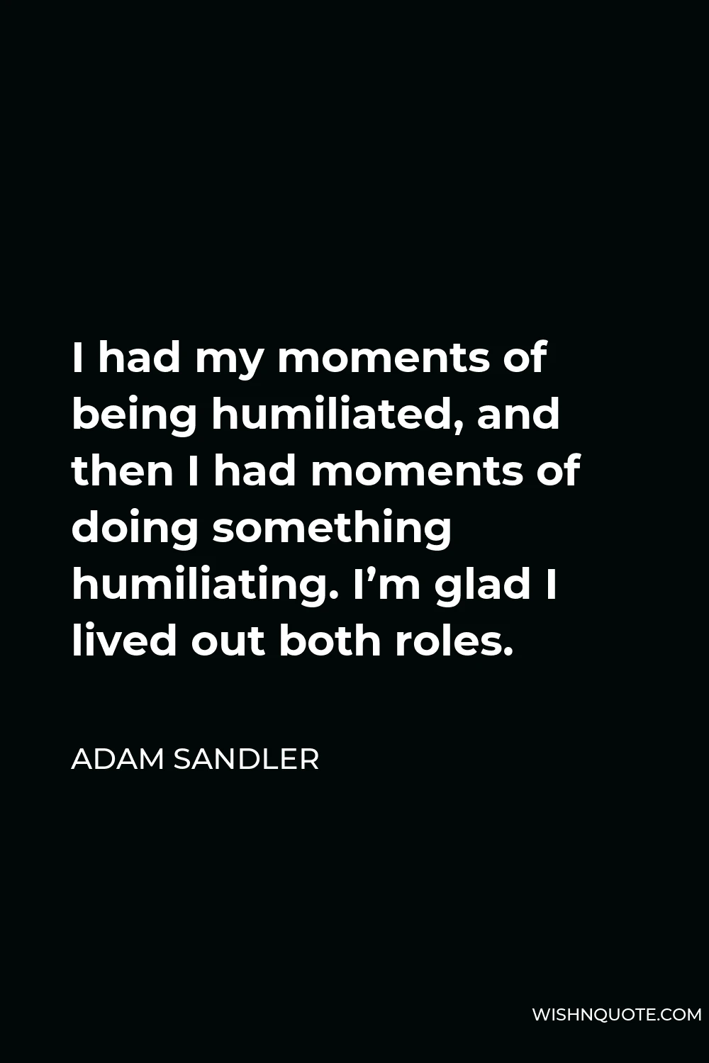 Adam Sandler Quote - I had my moments of being humiliated, and then I had moments of doing something humiliating. I’m glad I lived out both roles.