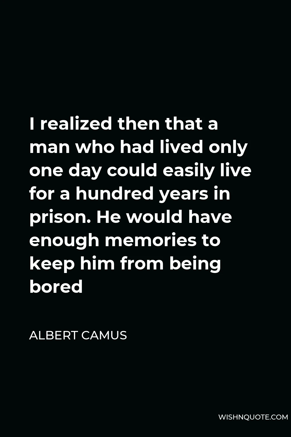 Albert Camus Quote - I realized then that a man who had lived only one day could easily live for a hundred years in prison. He would have enough memories to keep him from being bored