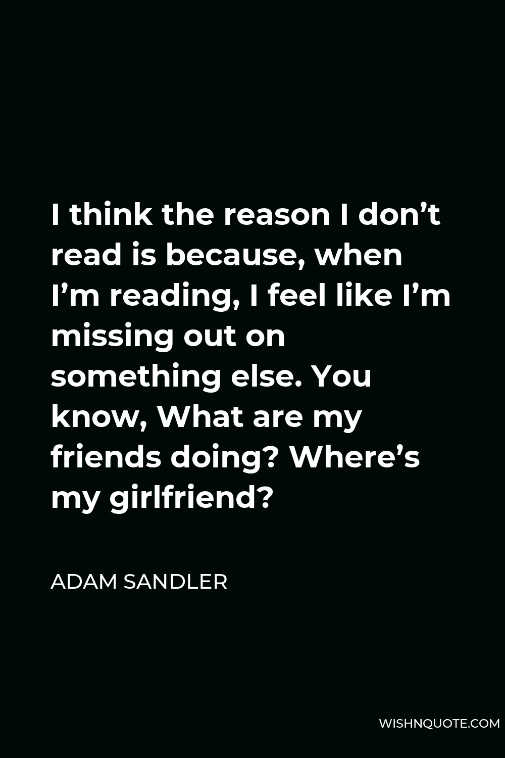 Adam Sandler Quote - I think the reason I don’t read is because, when I’m reading, I feel like I’m missing out on something else. You know, What are my friends doing? Where’s my girlfriend?