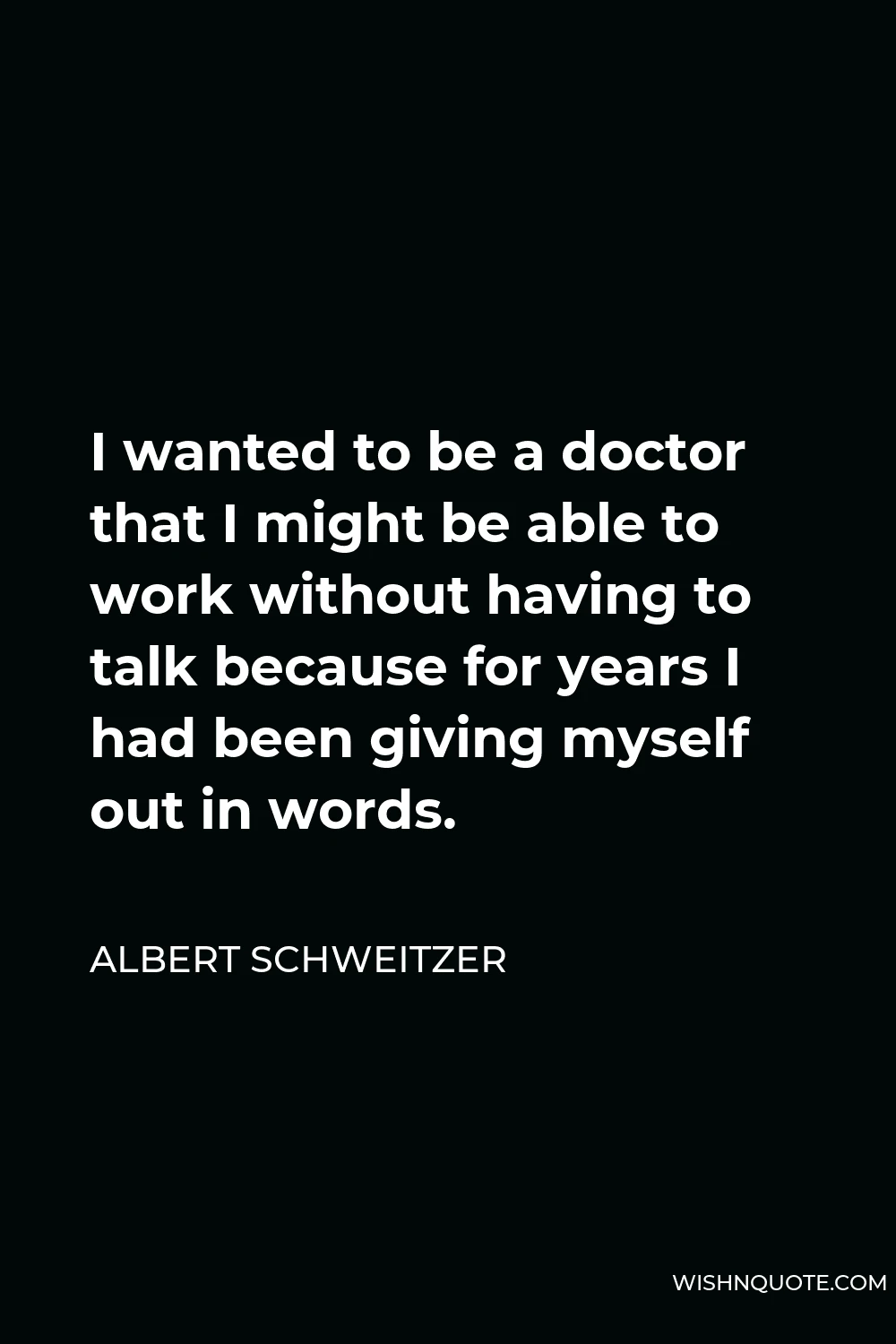 Albert Schweitzer Quote - I wanted to be a doctor that I might be able to work without having to talk because for years I had been giving myself out in words.