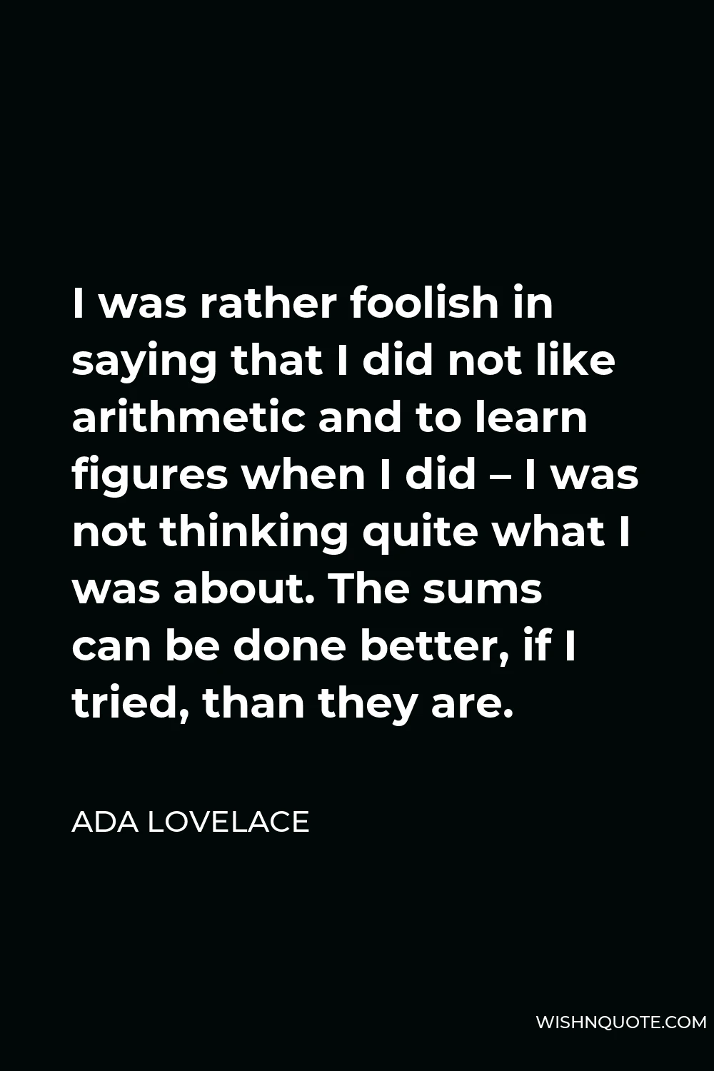 Ada Lovelace Quote - I was rather foolish in saying that I did not like arithmetic and to learn figures when I did – I was not thinking quite what I was about. The sums can be done better, if I tried, than they are.