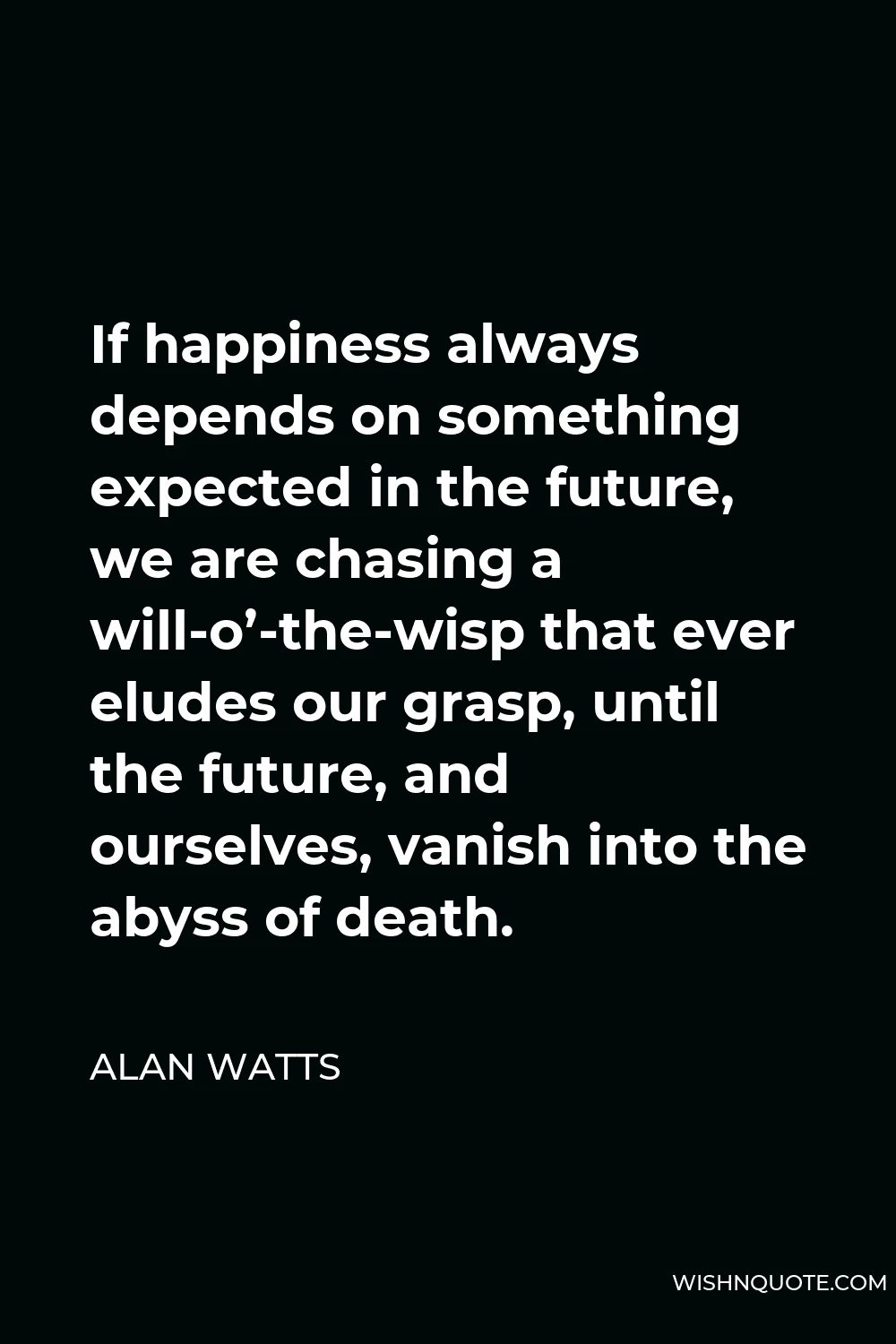 Alan Watts Quote - If happiness always depends on something expected in the future, we are chasing a will-o’-the-wisp that ever eludes our grasp, until the future, and ourselves, vanish into the abyss of death.