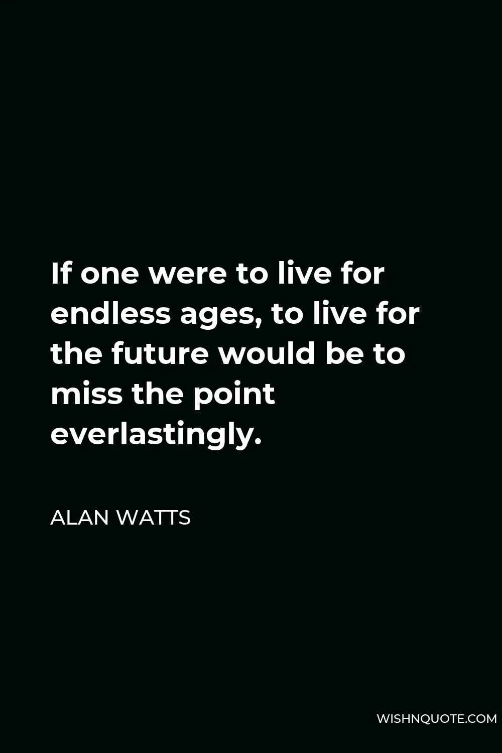 Alan Watts Quote - If one were to live for endless ages, to live for the future would be to miss the point everlastingly.