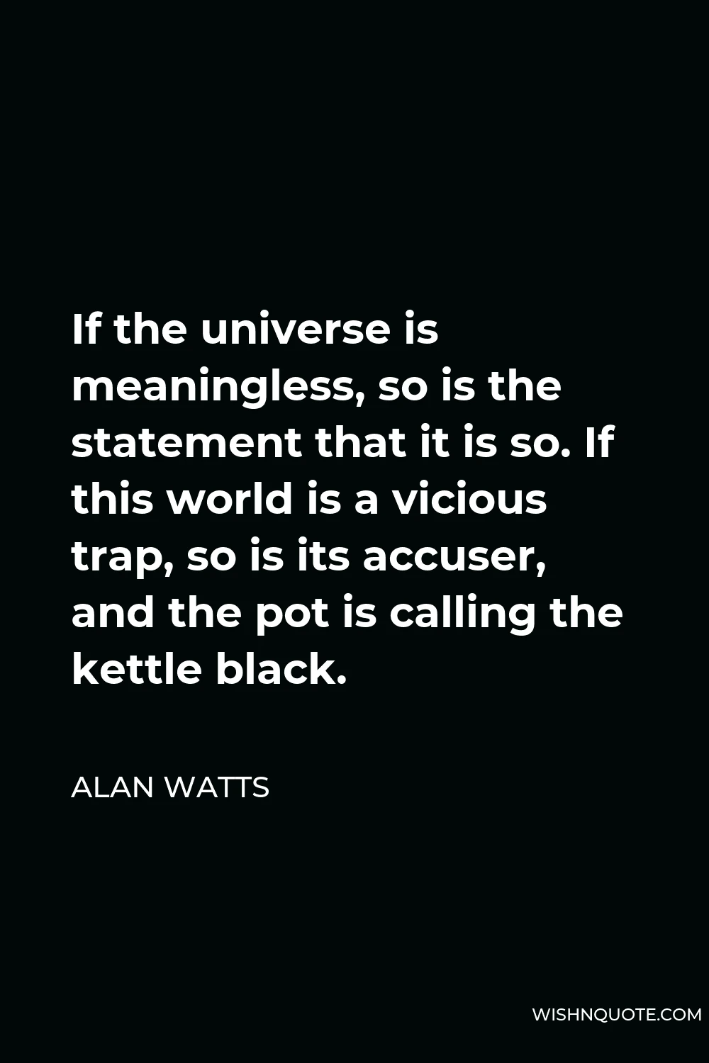 Alan Watts Quote - If the universe is meaningless, so is the statement that it is so. If this world is a vicious trap, so is its accuser, and the pot is calling the kettle black.