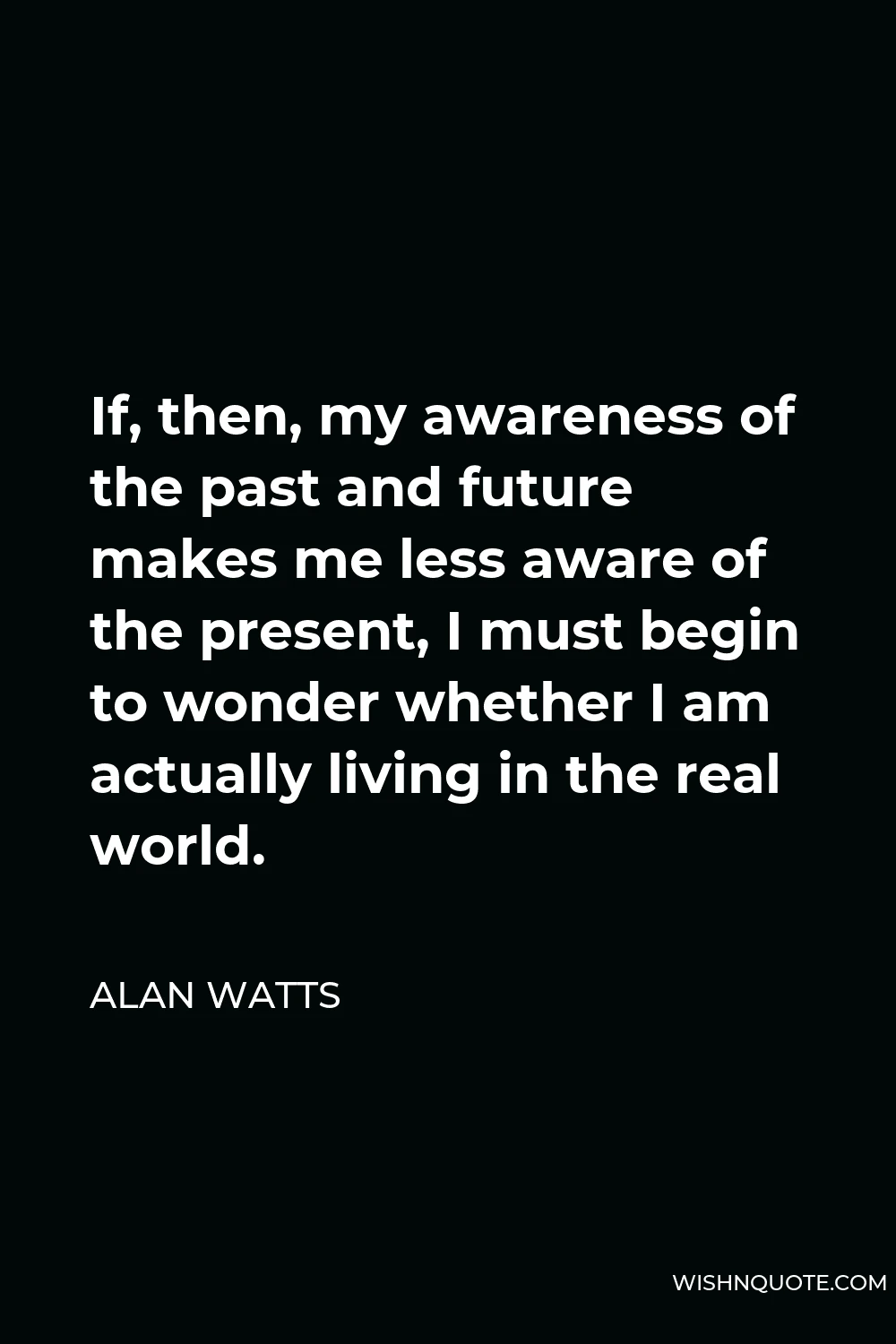 Alan Watts Quote - If, then, my awareness of the past and future makes me less aware of the present, I must begin to wonder whether I am actually living in the real world.