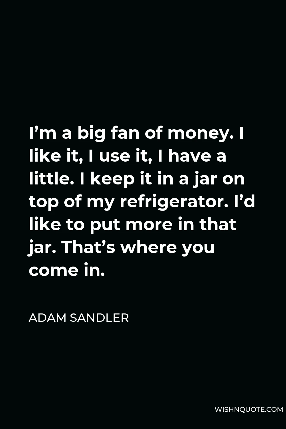 Adam Sandler Quote - I’m a big fan of money. I like it, I use it, I have a little. I keep it in a jar on top of my refrigerator. I’d like to put more in that jar. That’s where you come in.