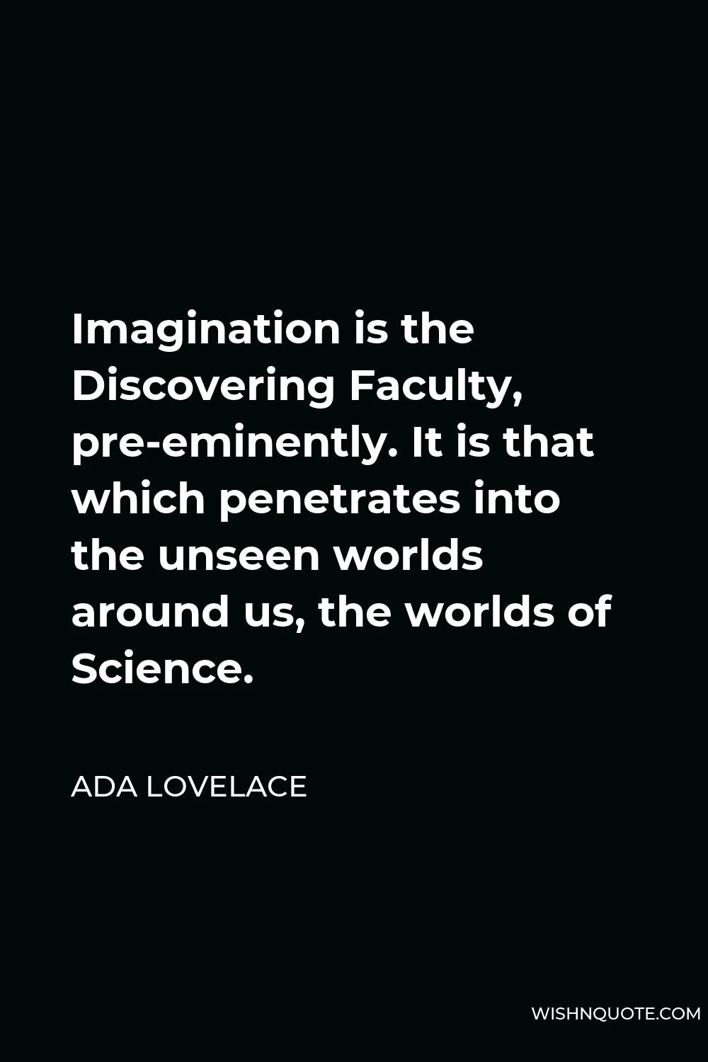Ada Lovelace Quote - Imagination is the Discovering Faculty, pre-eminently. It is that which penetrates into the unseen worlds around us, the worlds of Science.