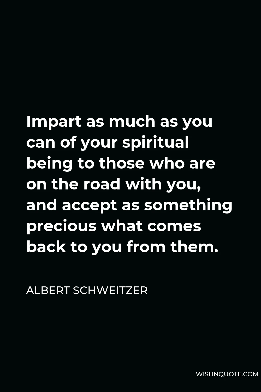 Albert Schweitzer Quote - Impart as much as you can of your spiritual being to those who are on the road with you, and accept as something precious what comes back to you from them.