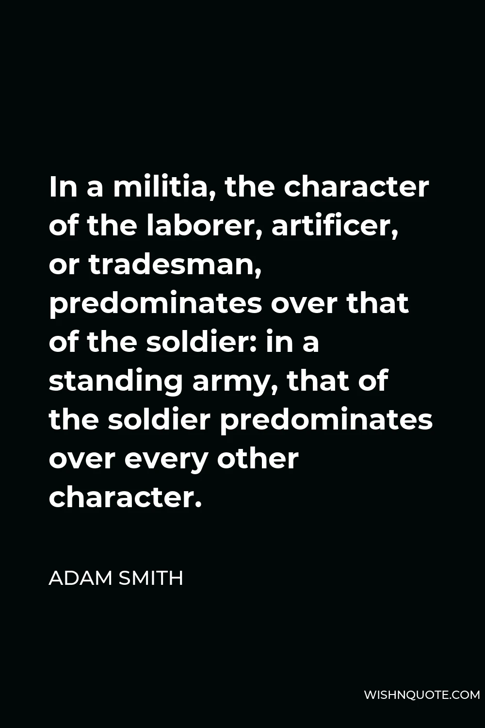 Adam Smith Quote - In a militia, the character of the laborer, artificer, or tradesman, predominates over that of the soldier: in a standing army, that of the soldier predominates over every other character.