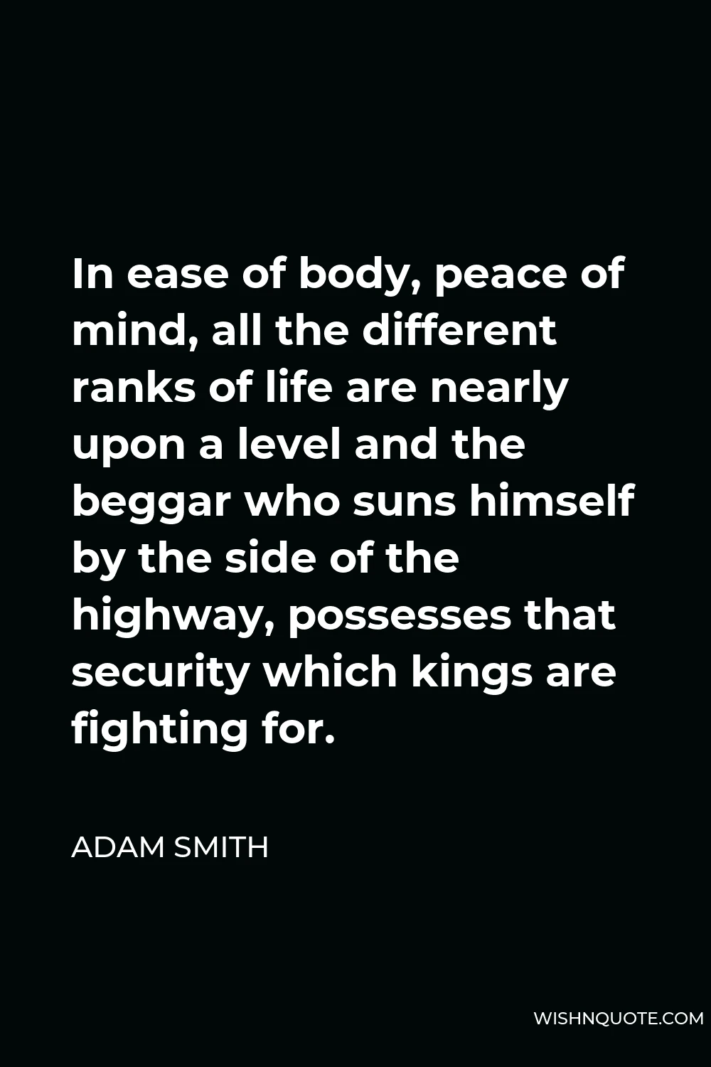 Adam Smith Quote - In ease of body, peace of mind, all the different ranks of life are nearly upon a level and the beggar who suns himself by the side of the highway, possesses that security which kings are fighting for.