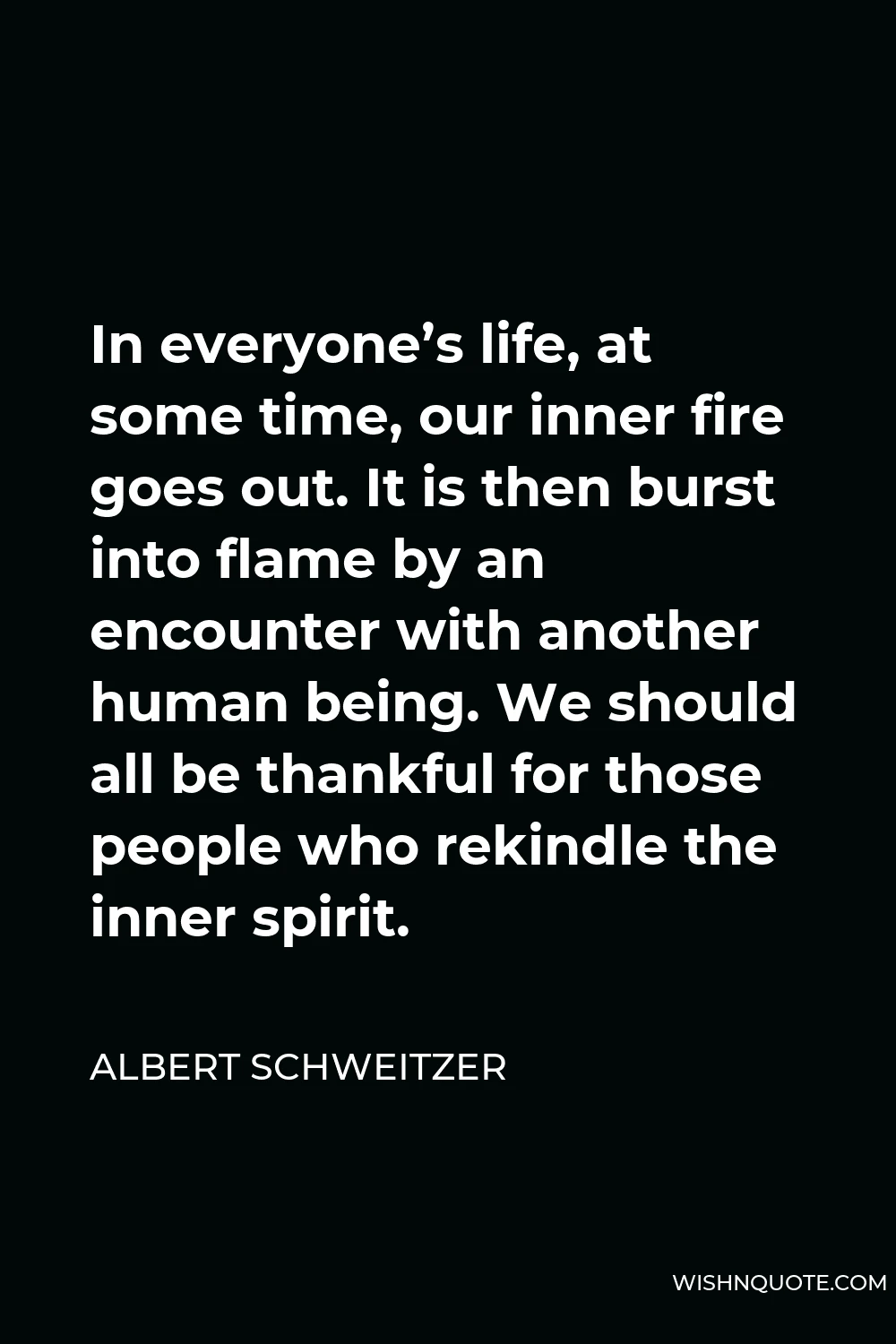 Albert Schweitzer Quote - In everyone’s life, at some time, our inner fire goes out. It is then burst into flame by an encounter with another human being. We should all be thankful for those people who rekindle the inner spirit.