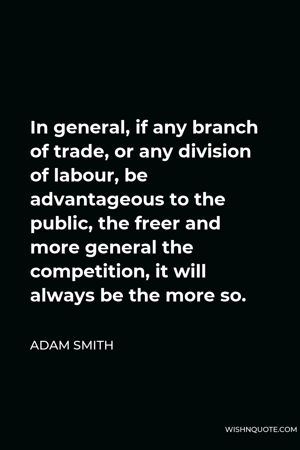 Adam Smith Quote - In general, if any branch of trade, or any division of labour, be advantageous to the public, the freer and more general the competition, it will always be the more so.