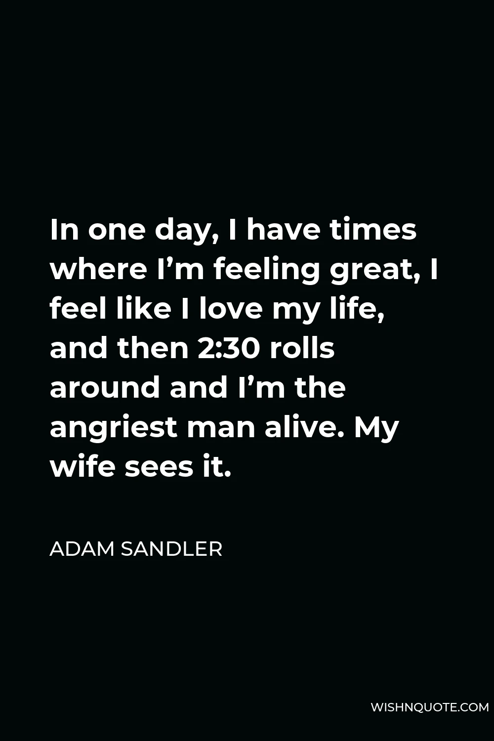 Adam Sandler Quote - In one day, I have times where I’m feeling great, I feel like I love my life, and then 2:30 rolls around and I’m the angriest man alive. My wife sees it.