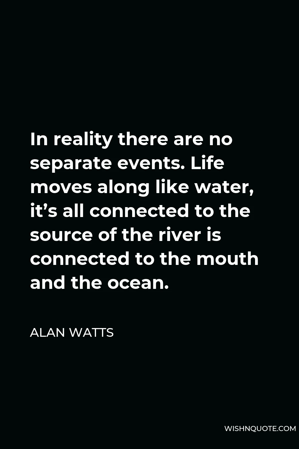 Alan Watts Quote - In reality there are no separate events. Life moves along like water, it’s all connected to the source of the river is connected to the mouth and the ocean.