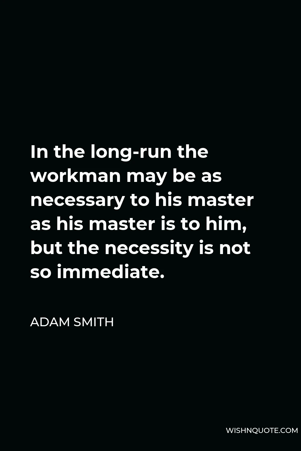 Adam Smith Quote - In the long-run the workman may be as necessary to his master as his master is to him, but the necessity is not so immediate.