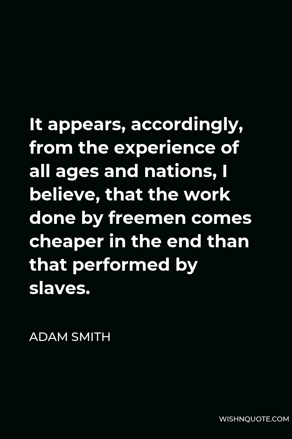Adam Smith Quote - It appears, accordingly, from the experience of all ages and nations, I believe, that the work done by freemen comes cheaper in the end than that performed by slaves.