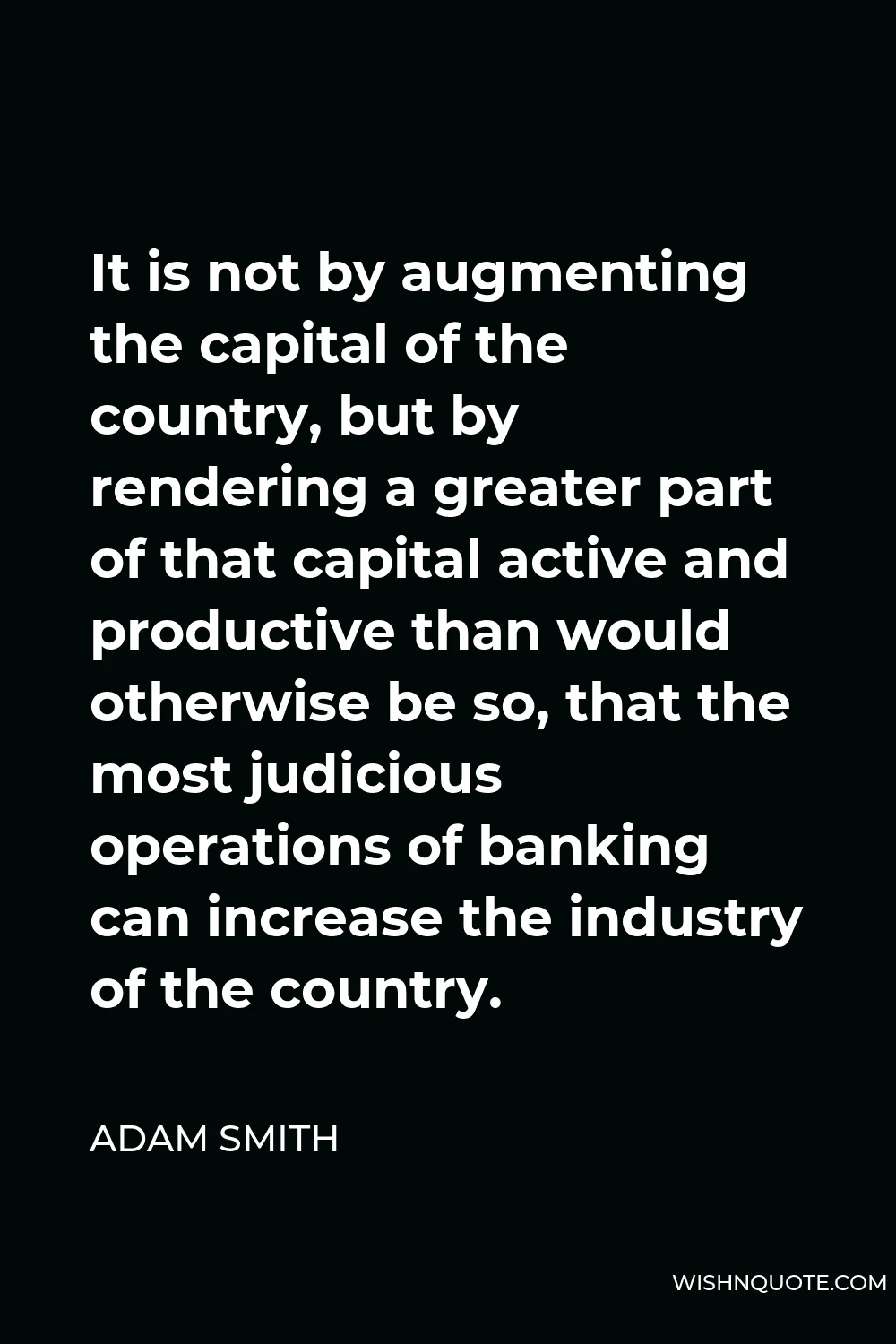 Adam Smith Quote - It is not by augmenting the capital of the country, but by rendering a greater part of that capital active and productive than would otherwise be so, that the most judicious operations of banking can increase the industry of the country.