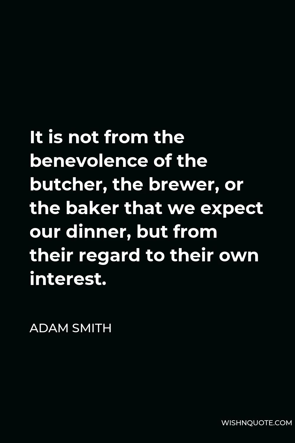 Adam Smith Quote - It is not from the benevolence of the butcher, the brewer, or the baker that we expect our dinner, but from their regard to their own interest.