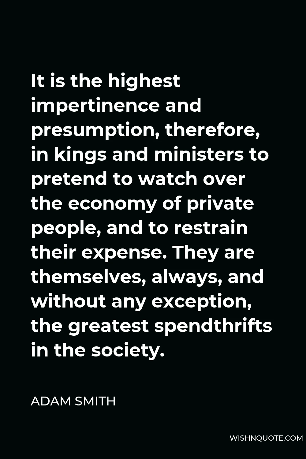 Adam Smith Quote - It is the highest impertinence and presumption, therefore, in kings and ministers to pretend to watch over the economy of private people, and to restrain their expense. They are themselves, always, and without any exception, the greatest spendthrifts in the society.