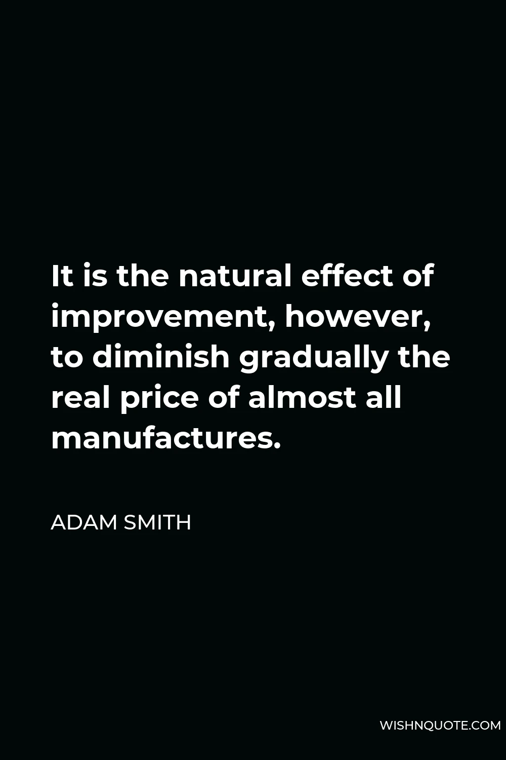Adam Smith Quote - It is the natural effect of improvement, however, to diminish gradually the real price of almost all manufactures.