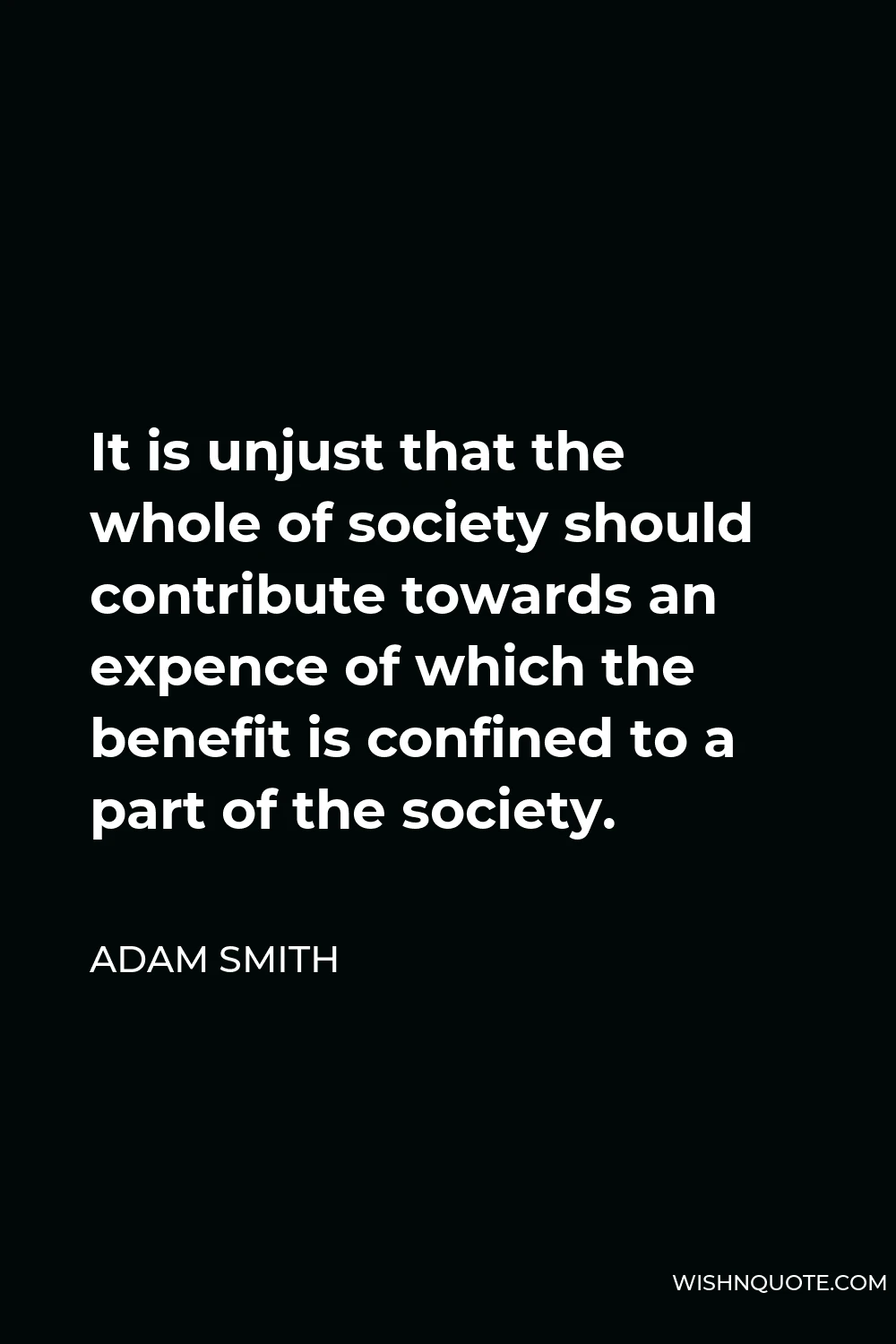 Adam Smith Quote - It is unjust that the whole of society should contribute towards an expence of which the benefit is confined to a part of the society.