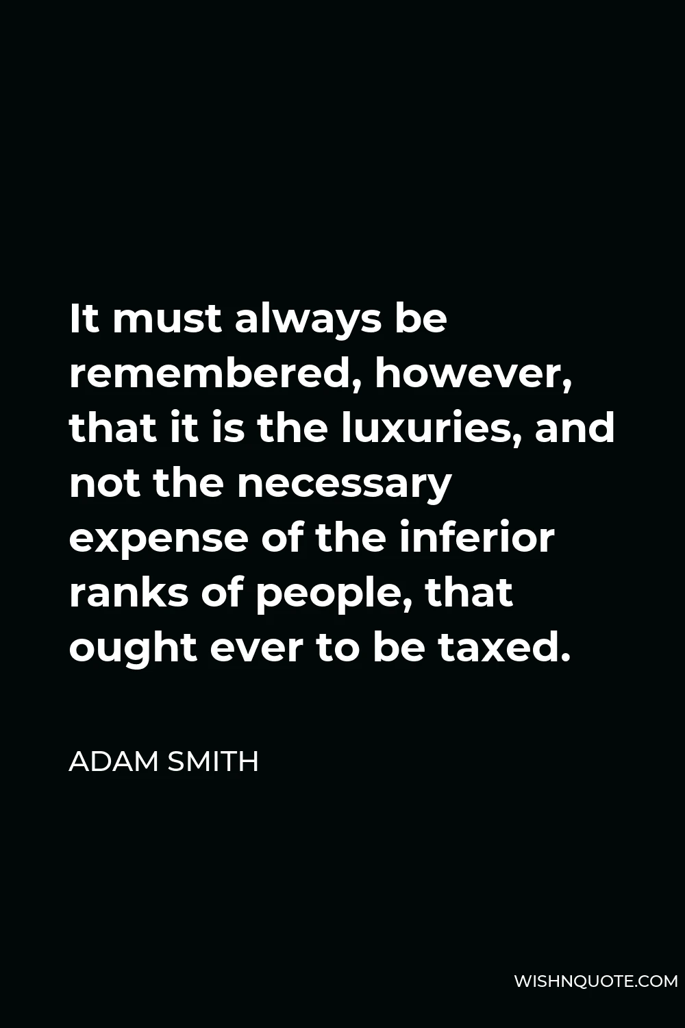 Adam Smith Quote - It must always be remembered, however, that it is the luxuries, and not the necessary expense of the inferior ranks of people, that ought ever to be taxed.