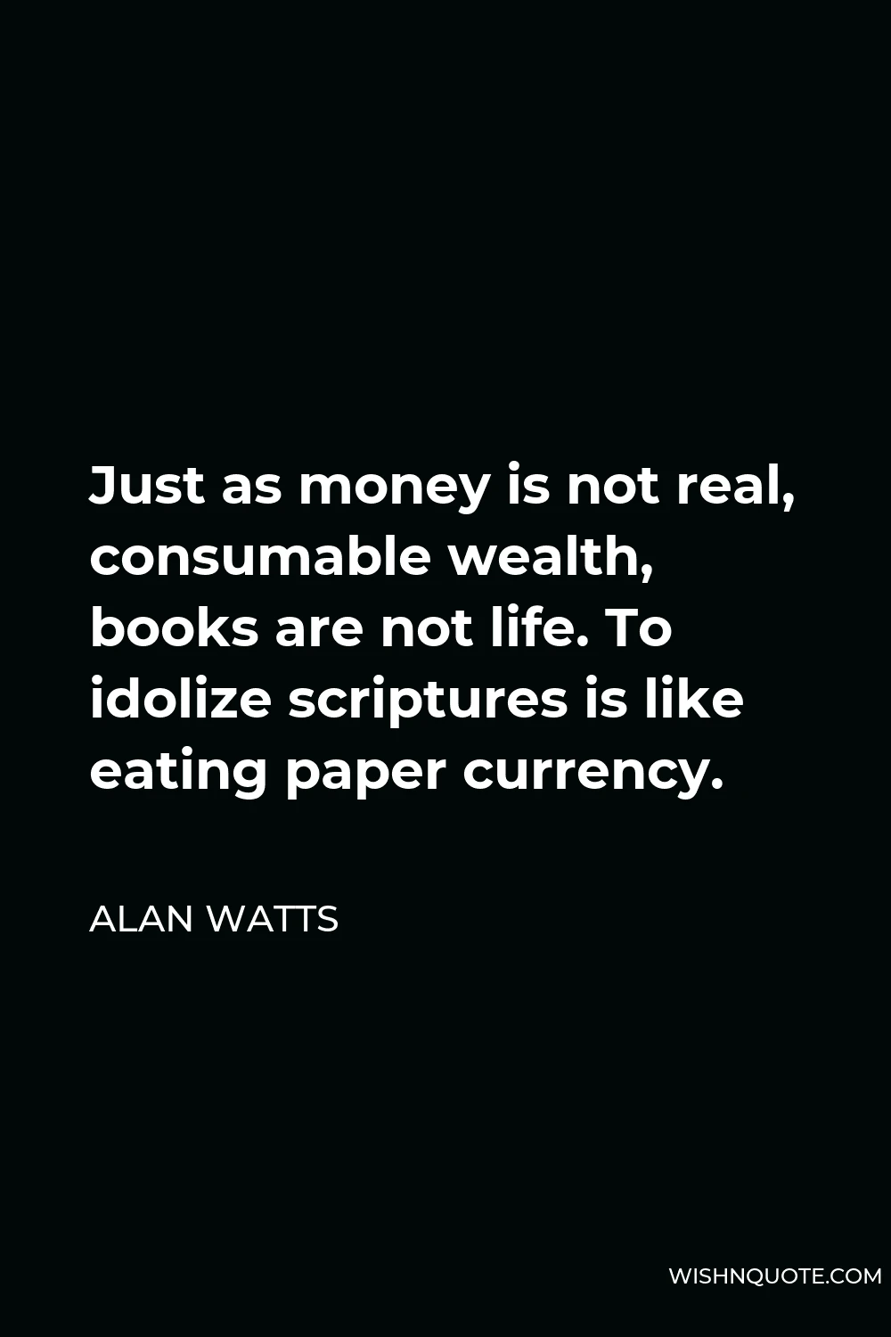 Alan Watts Quote - Just as money is not real, consumable wealth, books are not life. To idolize scriptures is like eating paper currency.