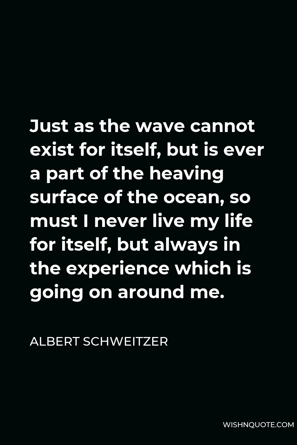 Albert Schweitzer Quote - Just as the wave cannot exist for itself, but is ever a part of the heaving surface of the ocean, so must I never live my life for itself, but always in the experience which is going on around me.