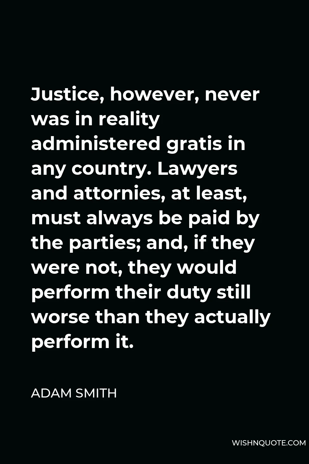 Adam Smith Quote - Justice, however, never was in reality administered gratis in any country. Lawyers and attornies, at least, must always be paid by the parties; and, if they were not, they would perform their duty still worse than they actually perform it.