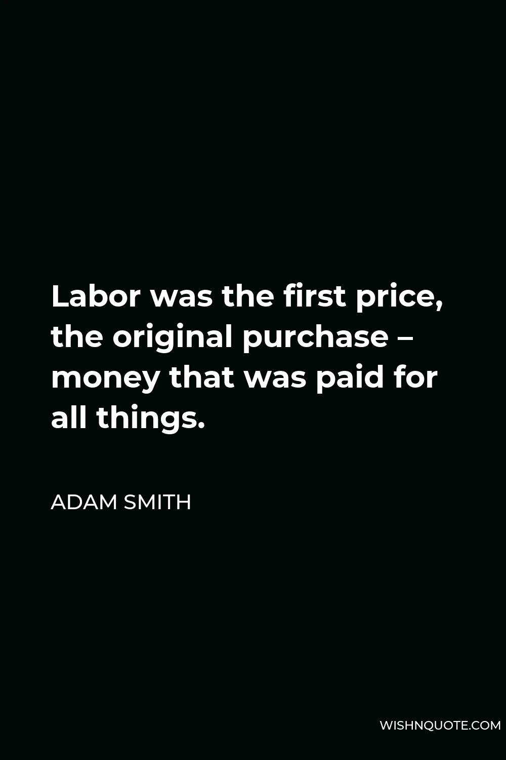 Adam Smith Quote - Labor was the first price, the original purchase – money that was paid for all things.