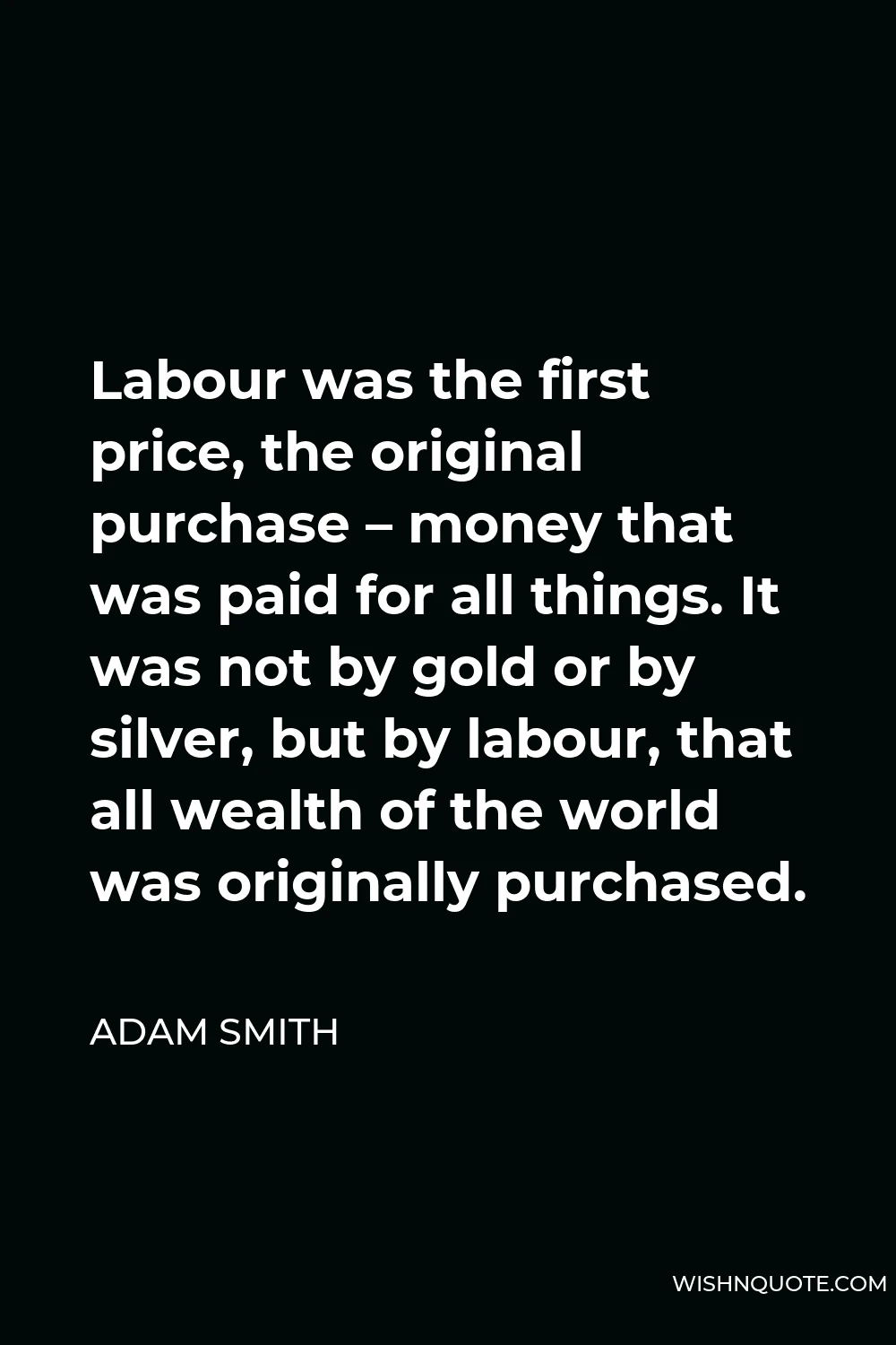 Adam Smith Quote - Labour was the first price, the original purchase – money that was paid for all things. It was not by gold or by silver, but by labour, that all wealth of the world was originally purchased.