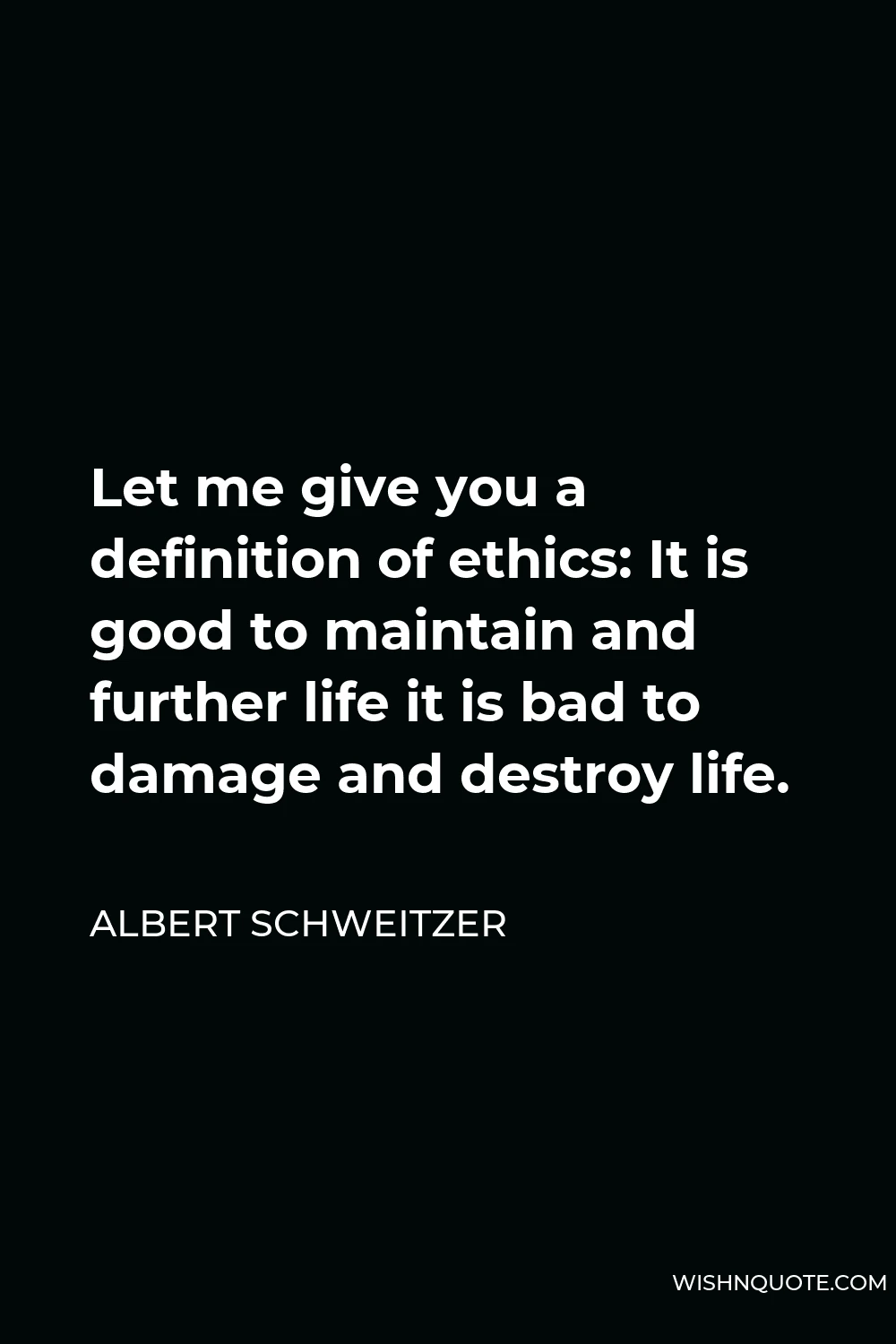 Albert Schweitzer Quote - Let me give you a definition of ethics: It is good to maintain and further life it is bad to damage and destroy life.