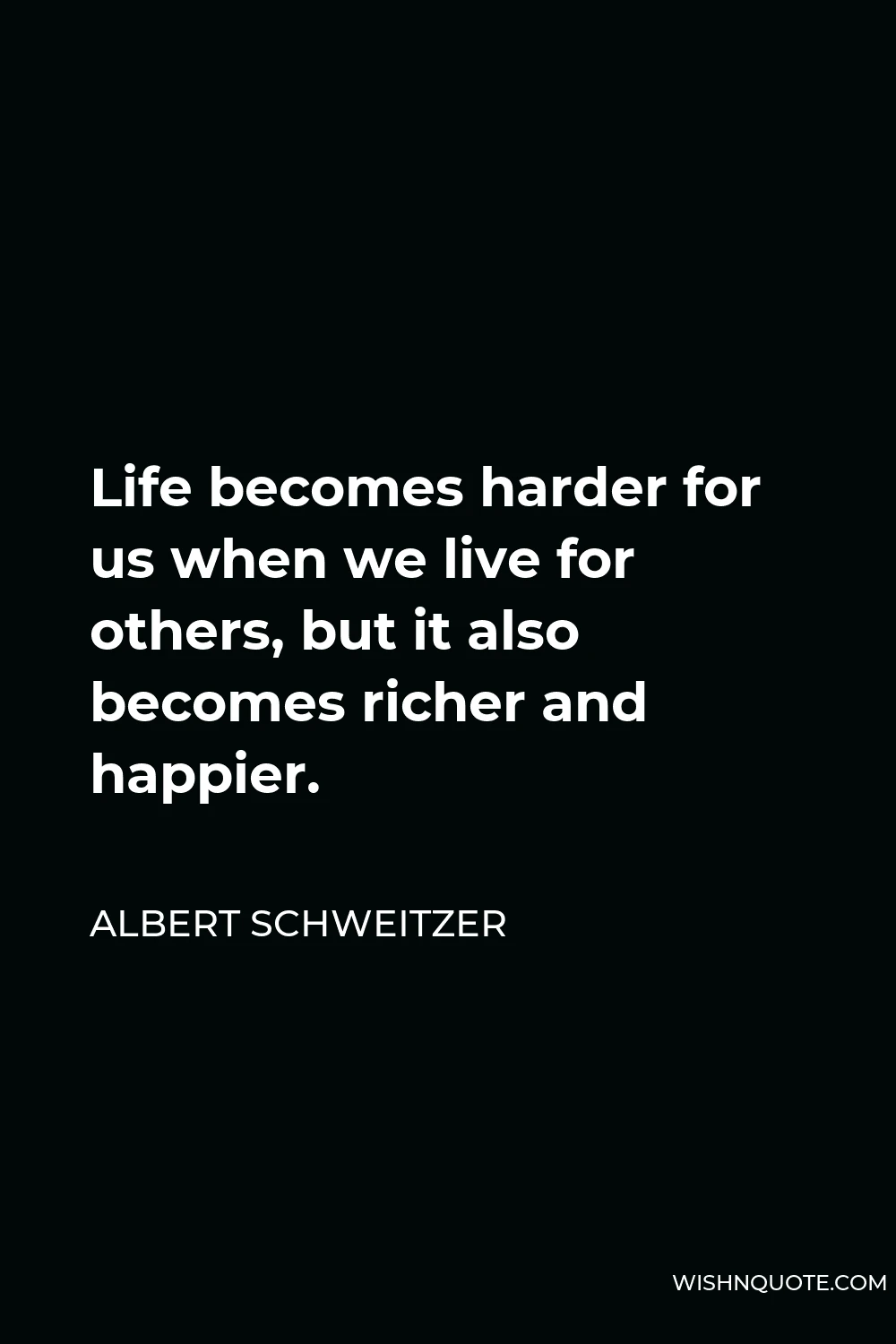 Albert Schweitzer Quote - Life becomes harder for us when we live for others, but it also becomes richer and happier.
