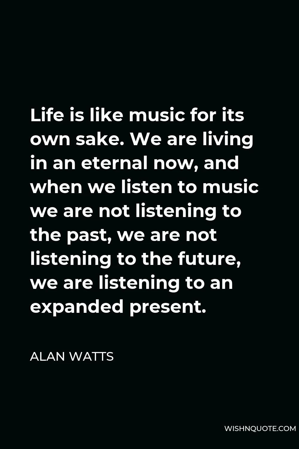 Alan Watts Quote - Life is like music for its own sake. We are living in an eternal now, and when we listen to music we are not listening to the past, we are not listening to the future, we are listening to an expanded present.