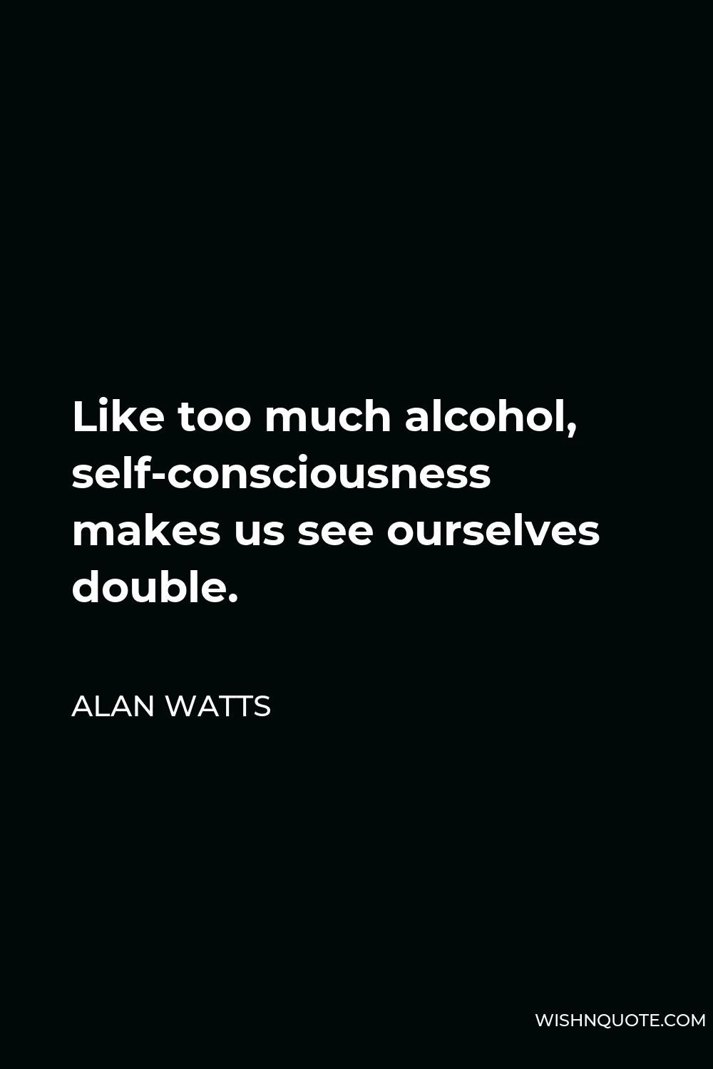 Alan Watts Quote - Like too much alcohol, self-consciousness makes us see ourselves double.