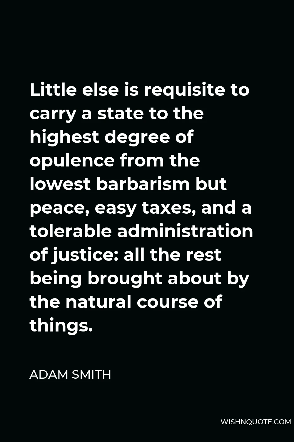 Adam Smith Quote - Little else is requisite to carry a state to the highest degree of opulence from the lowest barbarism but peace, easy taxes, and a tolerable administration of justice: all the rest being brought about by the natural course of things.