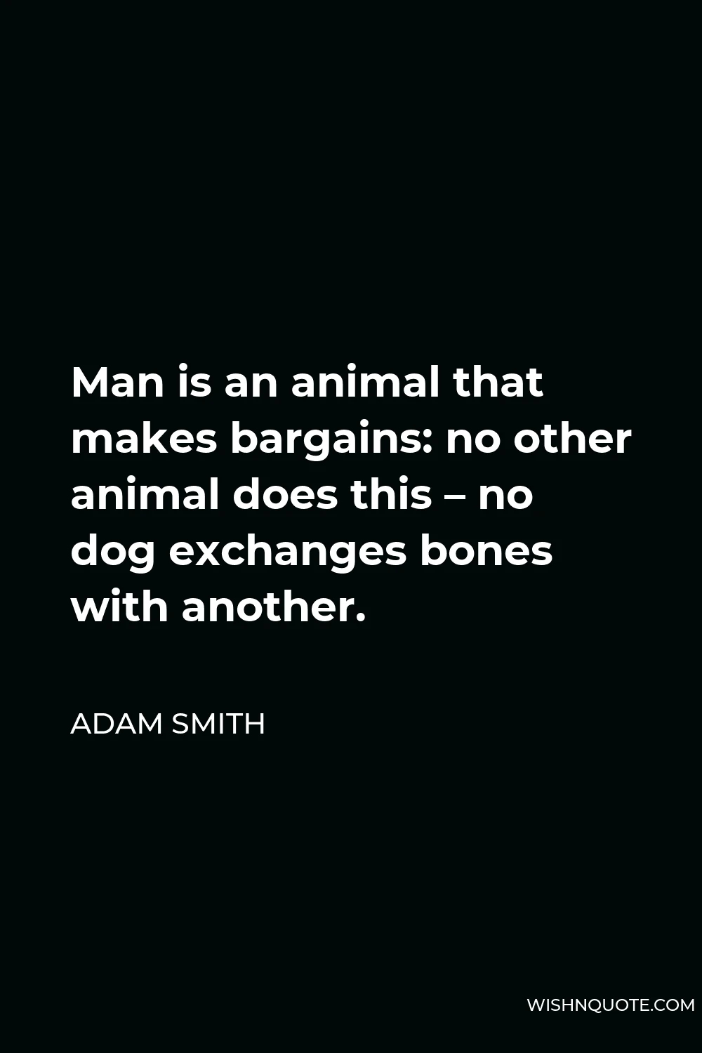 Adam Smith Quote - Man is an animal that makes bargains: no other animal does this – no dog exchanges bones with another.